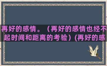 再好的感情。（再好的感情也经不起时间和距离的考验）(再好的感情再真的誓言)