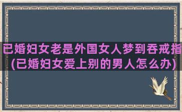 已婚妇女老是外国女人梦到吞戒指(已婚妇女爱上别的男人怎么办)