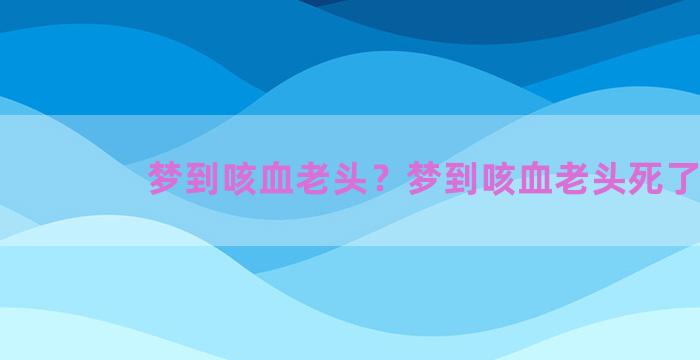 梦到咳血老头？梦到咳血老头死了