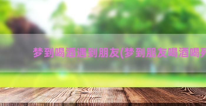 梦到喝酒遇到朋友(梦到朋友喝酒喝死了)