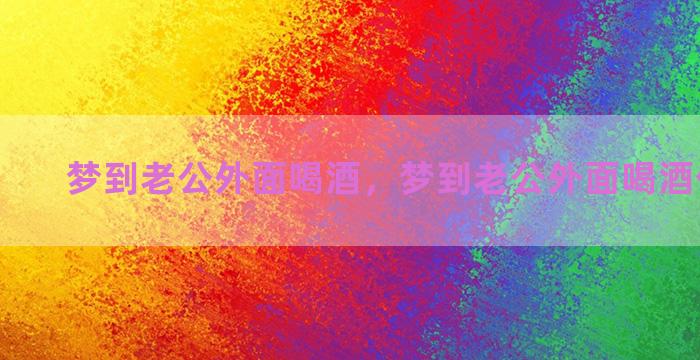 梦到老公外面喝酒，梦到老公外面喝酒什么意思