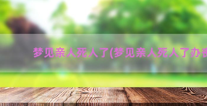 梦见亲人死人了(梦见亲人死人了办丧事)