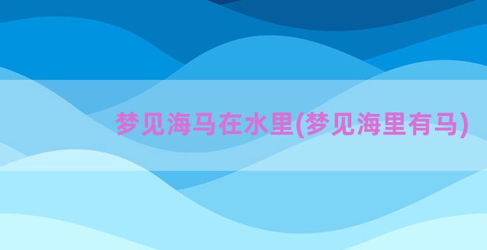 梦见海马在水里(梦见海里有马)