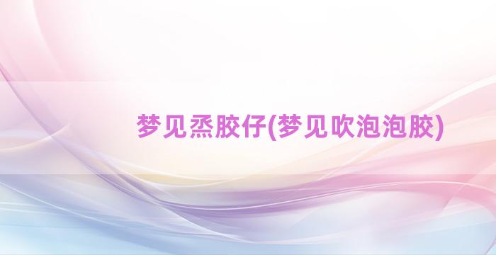 梦见烝胶仔(梦见吹泡泡胶)