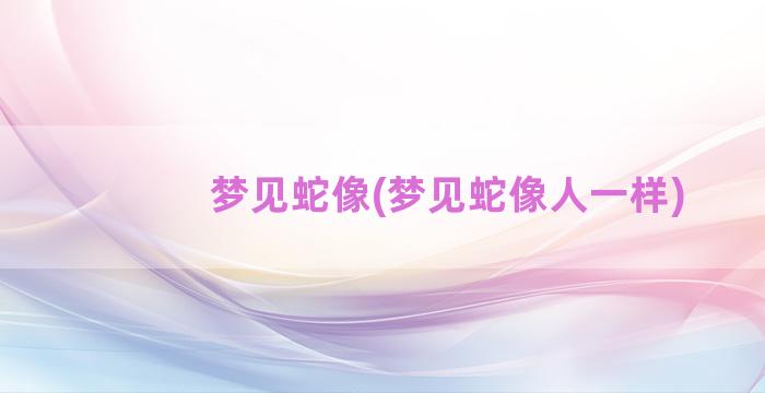 梦见蛇像(梦见蛇像人一样)