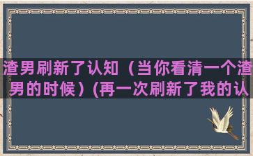 渣男刷新了认知（当你看清一个渣男的时候）(再一次刷新了我的认知)